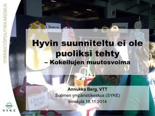 Hyvin suunniteltu ei ole
puoliksi tehty
– Kokeilujen muutosvoima
Annukka Berg, VTT
Suomen ympäristökeskus (SYKE)
Innokylä 18.11.2014
 