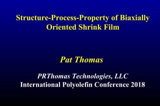 Structure-Process-Property of Biaxially
Oriented Shrink Film
Pat Thomas
PRThomas Technologies, LLC
International Polyolefin Conference 2018
 