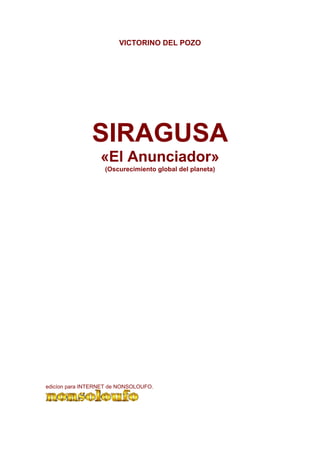 VICTORINO DEL POZO




               SIRAGUSA
                  «El Anunciador»
                   (Oscurecimiento global del planeta)




edicíon para INTERNET de NONSOLOUFO.
 
