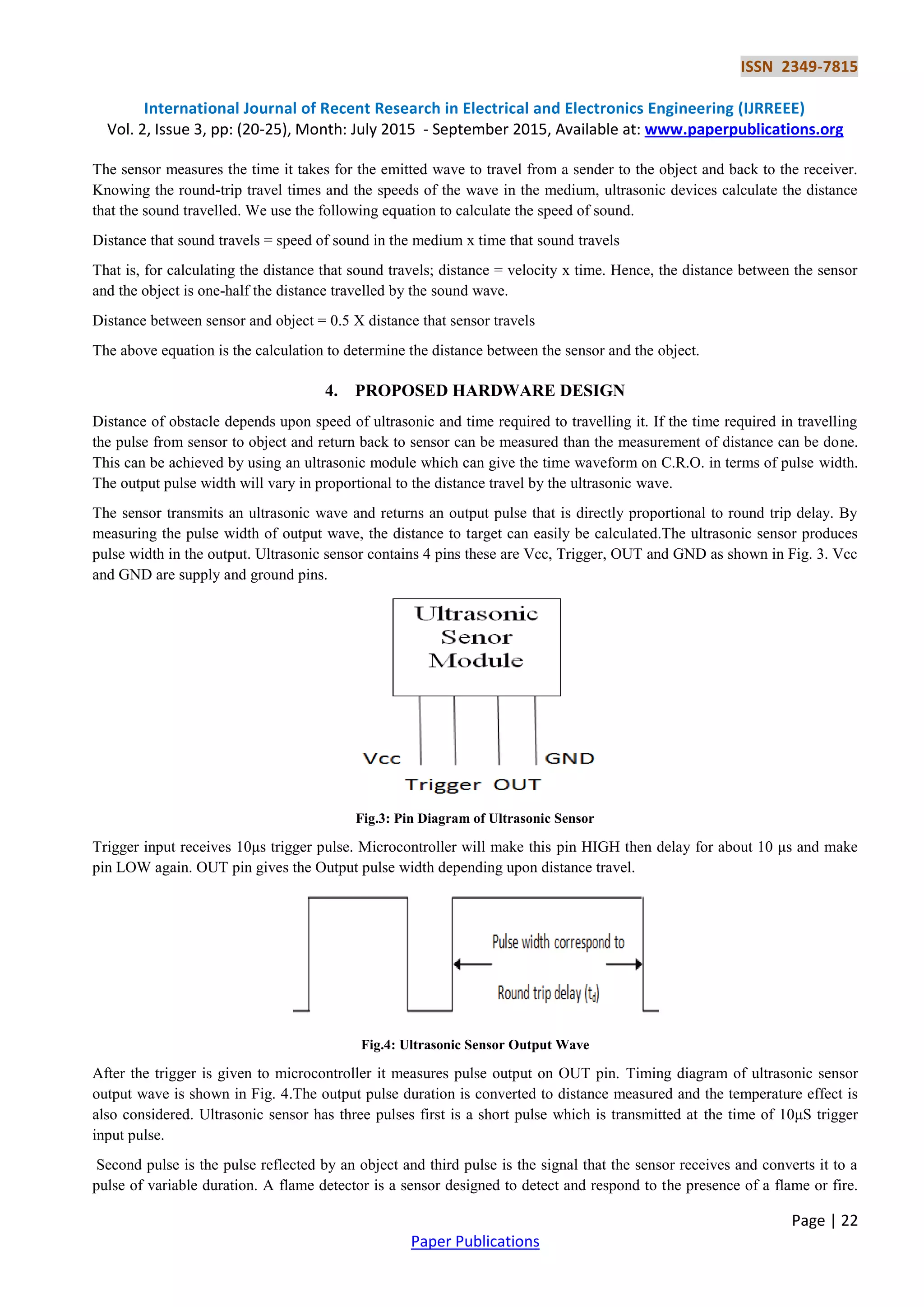 ISSN 2349-7815
International Journal of Recent Research in Electrical and Electronics Engineering (IJRREEE)
Vol. 2, Issue 3, pp: (20-25), Month: July 2015 - September 2015, Available at: www.paperpublications.org
Page | 22
Paper Publications
The sensor measures the time it takes for the emitted wave to travel from a sender to the object and back to the receiver.
Knowing the round-trip travel times and the speeds of the wave in the medium, ultrasonic devices calculate the distance
that the sound travelled. We use the following equation to calculate the speed of sound.
Distance that sound travels = speed of sound in the medium х time that sound travels
That is, for calculating the distance that sound travels; distance = velocity x time. Hence, the distance between the sensor
and the object is one-half the distance travelled by the sound wave.
Distance between sensor and object = 0.5 X distance that sensor travels
The above equation is the calculation to determine the distance between the sensor and the object.
4. PROPOSED HARDWARE DESIGN
Distance of obstacle depends upon speed of ultrasonic and time required to travelling it. If the time required in travelling
the pulse from sensor to object and return back to sensor can be measured than the measurement of distance can be done.
This can be achieved by using an ultrasonic module which can give the time waveform on C.R.O. in terms of pulse width.
The output pulse width will vary in proportional to the distance travel by the ultrasonic wave.
The sensor transmits an ultrasonic wave and returns an output pulse that is directly proportional to round trip delay. By
measuring the pulse width of output wave, the distance to target can easily be calculated.The ultrasonic sensor produces
pulse width in the output. Ultrasonic sensor contains 4 pins these are Vcc, Trigger, OUT and GND as shown in Fig. 3. Vcc
and GND are supply and ground pins.
Fig.3: Pin Diagram of Ultrasonic Sensor
Trigger input receives 10μs trigger pulse. Microcontroller will make this pin HIGH then delay for about 10 μs and make
pin LOW again. OUT pin gives the Output pulse width depending upon distance travel.
Fig.4: Ultrasonic Sensor Output Wave
After the trigger is given to microcontroller it measures pulse output on OUT pin. Timing diagram of ultrasonic sensor
output wave is shown in Fig. 4.The output pulse duration is converted to distance measured and the temperature effect is
also considered. Ultrasonic sensor has three pulses first is a short pulse which is transmitted at the time of 10μS trigger
input pulse.
Second pulse is the pulse reflected by an object and third pulse is the signal that the sensor receives and converts it to a
pulse of variable duration. A flame detector is a sensor designed to detect and respond to the presence of a flame or fire.
 