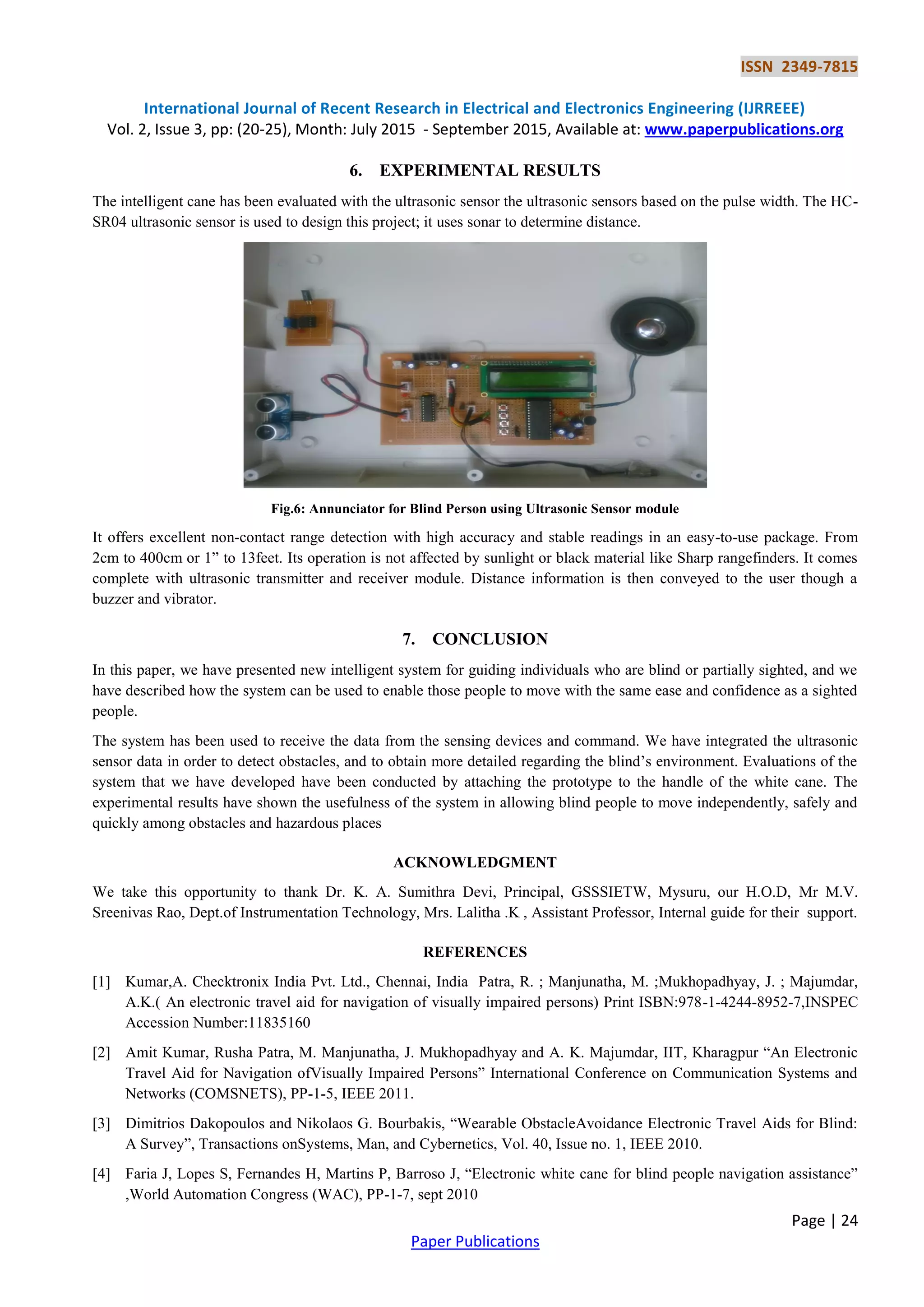 ISSN 2349-7815
International Journal of Recent Research in Electrical and Electronics Engineering (IJRREEE)
Vol. 2, Issue 3, pp: (20-25), Month: July 2015 - September 2015, Available at: www.paperpublications.org
Page | 24
Paper Publications
6. EXPERIMENTAL RESULTS
The intelligent cane has been evaluated with the ultrasonic sensor the ultrasonic sensors based on the pulse width. The HC-
SR04 ultrasonic sensor is used to design this project; it uses sonar to determine distance.
Fig.6: Annunciator for Blind Person using Ultrasonic Sensor module
It offers excellent non-contact range detection with high accuracy and stable readings in an easy-to-use package. From
2cm to 400cm or 1” to 13feet. Its operation is not affected by sunlight or black material like Sharp rangefinders. It comes
complete with ultrasonic transmitter and receiver module. Distance information is then conveyed to the user though a
buzzer and vibrator.
7. CONCLUSION
In this paper, we have presented new intelligent system for guiding individuals who are blind or partially sighted, and we
have described how the system can be used to enable those people to move with the same ease and confidence as a sighted
people.
The system has been used to receive the data from the sensing devices and command. We have integrated the ultrasonic
sensor data in order to detect obstacles, and to obtain more detailed regarding the blind’s environment. Evaluations of the
system that we have developed have been conducted by attaching the prototype to the handle of the white cane. The
experimental results have shown the usefulness of the system in allowing blind people to move independently, safely and
quickly among obstacles and hazardous places
ACKNOWLEDGMENT
We take this opportunity to thank Dr. K. A. Sumithra Devi, Principal, GSSSIETW, Mysuru, our H.O.D, Mr M.V.
Sreenivas Rao, Dept.of Instrumentation Technology, Mrs. Lalitha .K , Assistant Professor, Internal guide for their support.
REFERENCES
[1] Kumar,A. Checktronix India Pvt. Ltd., Chennai, India Patra, R. ; Manjunatha, M. ;Mukhopadhyay, J. ; Majumdar,
A.K.( An electronic travel aid for navigation of visually impaired persons) Print ISBN:978-1-4244-8952-7,INSPEC
Accession Number:11835160
[2] Amit Kumar, Rusha Patra, M. Manjunatha, J. Mukhopadhyay and A. K. Majumdar, IIT, Kharagpur “An Electronic
Travel Aid for Navigation ofVisually Impaired Persons” International Conference on Communication Systems and
Networks (COMSNETS), PP-1-5, IEEE 2011.
[3] Dimitrios Dakopoulos and Nikolaos G. Bourbakis, “Wearable ObstacleAvoidance Electronic Travel Aids for Blind:
A Survey”, Transactions onSystems, Man, and Cybernetics, Vol. 40, Issue no. 1, IEEE 2010.
[4] Faria J, Lopes S, Fernandes H, Martins P, Barroso J, “Electronic white cane for blind people navigation assistance”
,World Automation Congress (WAC), PP-1-7, sept 2010
 