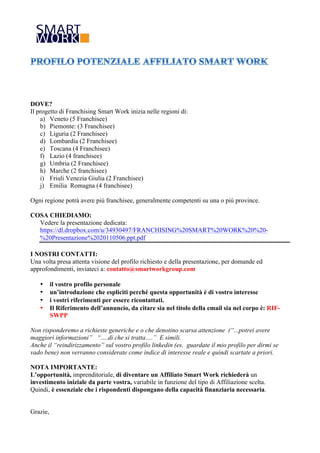 DOVE?
Il progetto di Franchising Smart Work inizia nelle regioni di:
    a) Veneto (5 Franchisee)
    b) Piemonte: (3 Franchisee)
    c) Liguria (2 Franchisee)
    d) Lombardia (2 Franchisee)
    e) Toscana (4 Franchisee)
    f) Lazio (4 franchisee)
    g) Umbria (2 Franchisee)
    h) Marche (2 franchisee)
    i) Friuli Venezia Giulia (2 Franchisee)
    j) Emilia Romagna (4 franchisee)

Ogni regione potrà avere più franchisee, generalmente competenti su una o più province.

COSA CHIEDIAMO:
  Vedere la presentazione dedicata:
  https://dl.dropbox.com/u/34930497/FRANCHISING%20SMART%20WORK%20%20-
  %20Presentazione%2020110506.ppt.pdf

I NOSTRI CONTATTI:
Una volta presa attenta visione del profilo richiesto e della presentazione, per domande ed
approfondimenti, inviateci a: contatto@smartworkgroup.com

   •      il vostro profilo personale
   •      un’introduzione che espliciti perché questa opportunità è di vostro interesse
   •      i vostri riferimenti per essere ricontattati.
   •      Il Riferimento dell’annuncio, da citare sia nel titolo della email sia nel corpo è: RIF-
          SWPP

Non risponderemo a richieste generiche e o che denotino scarsa attenzione (“...potrei avere
maggiori informazioni” “….di che si tratta….” E simili.
Anche il “reindirizzamento” sul vostro profilo linkedin (es. guardate il mio profilo per dirmi se
vado bene) non verranno considerate come indice di interesse reale e quindi scartate a priori.

NOTA IMPORTANTE:
L’opportunità, imprenditoriale, di diventare un Affiliato Smart Work richiederà un
investimento iniziale da parte vostra, variabile in funzione del tipo di Affiliazione scelta.
Quindi, è essenziale che i rispondenti dispongano della capacità finanziaria necessaria.


Grazie,
 