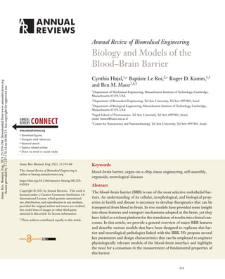 Annual Review of Biomedical Engineering
Biology and Models of the
Blood–Brain Barrier
Cynthia Hajal,1,∗
Baptiste Le Roi,2,∗
Roger D. Kamm,1,3
and Ben M. Maoz2,4,5
1
Department of Mechanical Engineering, Massachusetts Institute of Technology, Cambridge,
Massachusetts 02139, USA
2
Department of Biomedical Engineering, Tel Aviv University, Tel Aviv 6997801, Israel
3
Department of Biological Engineering, Massachusetts Institute of Technology, Cambridge,
Massachusetts 02139, USA
4
Sagol School of Neuroscience, Tel Aviv University, Tel Aviv 6997801, Israel;
email: bmaoz@tauex.tau.ac.il
5
Center for Nanoscience and Nanotechnology, Tel Aviv University, Tel Aviv 6997801, Israel
Annu. Rev. Biomed. Eng. 2021. 23:359–84
The Annual Review of Biomedical Engineering is
online at bioeng.annualreviews.org
https://doi.org/10.1146/annurev-bioeng-082120-
042814
Copyright © 2021 by Annual Reviews. This work is
licensed under a Creative Commons Attribution 4.0
International License, which permits unrestricted
use, distribution, and reproduction in any medium,
provided the original author and source are credited.
See credit lines of images or other third-party
material in this article for license information
∗
These authors contributed equally to this article
Keywords
blood–brain barrier, organ-on-a-chip, tissue engineering, self-assembly,
organoids, neurological diseases
Abstract
The blood–brain barrier (BBB) is one of the most selective endothelial bar-
riers. An understanding of its cellular, morphological, and biological prop-
erties in health and disease is necessary to develop therapeutics that can be
transported from blood to brain. In vivo models have provided some insight
into these features and transport mechanisms adopted at the brain, yet they
have failed as a robust platform for the translation of results into clinical out-
comes. In this article, we provide a general overview of major BBB features
and describe various models that have been designed to replicate this bar-
rier and neurological pathologies linked with the BBB. We propose several
key parameters and design characteristics that can be employed to engineer
physiologically relevant models of the blood–brain interface and highlight
the need for a consensus in the measurement of fundamental properties of
this barrier.
359
Annu.
Rev.
Biomed.
Eng.
2021.23:359-384.
Downloaded
from
www.annualreviews.org
Access
provided
by
37.237.170.14
on
04/06/23.
See
copyright
for
approved
use.
 