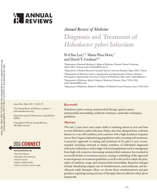 Annual Review of Medicine
Diagnosis and Treatment of
Helicobacter pylori Infection
Yi-Chia Lee,1,2
Maria Pina Dore,3
and David Y. Graham4,5
1
Department of Internal Medicine, College of Medicine, National Taiwan University,
Taipei 10015, Taiwan; email: yichialee@ntu.edu.tw
2
Department of Medical Research, National Taiwan University Hospital, Taipei 10015, Taiwan
3
Dipartimento di Medicina Clinica e Sperimentale and Dipartimento di Scienze Mediche,
Chirurgiche e Sperimentali, University of Sassari, 07100 Sassari, Italy; email: mpdore@uniss.it
4
Department of Medicine, Baylor College of Medicine, Houston, Texas 77030, USA;
email: dgraham@bcm.edu
5
Department of Medicine, Michael E. DeBakey VA Medical Center, Houston, Texas 77030, USA
Annu. Rev. Med. 2022. 73:183–95
The Annual Review of Medicine is online at
med.annualreviews.org
https://doi.org/10.1146/annurev-med-042220-
020814
Copyright © 2022 by Annual Reviews.
All rights reserved
Keywords
Helicobacter pylori, testing, antimicrobial therapy, gastric cancer,
antimicrobial stewardship, antibiotic resistance, molecular techniques,
guidelines
Abstract
The last 5 years have seen major shifts in defining whom to test and how
to treat Helicobacter pylori infection. Peptic ulcer has changed from a chronic
disease to a one-off condition, and countries with a high incidence of gastric
cancer have begun implementing population-wide screening and treatment.
A proactive approach to testing and treatment of H. pylori is now recom-
mended, including outreach to family members of individuals diagnosed
with active infection as well as high-risk local populations such as immigrants
from high-risk countries. Increasing antimicrobial resistance has resulted in
an overall decline in treatment success, causing a rethinking of the approach
to development of treatment guidelines as well as the need to adopt the prin-
ciples of antibiotic usage and antimicrobial stewardship. Required changes
include abandoning empiric use of clarithromycin, metronidazole, and lev-
ofloxacin triple therapies. Here, we discuss these transformations and give
guidance regarding testing and use of therapies that are effective when given
empirically.
183
Annu.
Rev.
Med.
2022.73:183-195.
Downloaded
from
www.annualreviews.org
Access
provided
by
186.77.207.27
on
07/01/23.
For
personal
use
only.
 