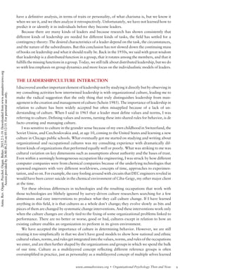 have a definitive analysis, in terms of traits or personality, of what charisma is, but we know it
when we see it, and we then analyze it retrospectively. Unfortunately, we have not learned how to
predict it or identify it in individuals before they become leaders.
Because there are many kinds of leaders and because research has shown consistently that
different kinds of leadership are needed for different kinds of tasks, the field has settled for a
contingency theory: The desired characteristics of a leader depend on the task, the circumstances,
and the nature of the subordinates. But this conclusion has not slowed down the continuing mass
of books on leadership and what it should really be. Back in the 1950s, we said with great wisdom
that leadership is a distributed function in a group, that it rotates among the members, and that it
fulfills the missing functions in a group. Today, we still talk about distributed leadership, but we do
so with less emphasis on group dynamics and more focus on the individualistic models of leaders.
THE LEADERSHIP/CULTURE INTERACTION
I discovered another important element of leadership not by studying it directly but by observing in
my consulting activities how intertwined leadership is with organizational culture, leading me to
make the radical suggestion that the only thing that truly distinguishes leadership from man-
agement is the creation and management of culture (Schein 1985). The importance of leadership in
relation to culture has been widely accepted but often misapplied because of a lack of un-
derstanding of culture. When I said in 1965 that a leader must define values and norms, I was
referring to culture. Defining values and norms, turning these into shared rules for behavior, is de
facto creating and managing culture.
I was sensitive to culture in the grander sense because of my own childhood in Switzerland, the
Soviet Union, and Czechoslovakia and, at age 10, coming to the United States and learning a new
culture in Chicago public schools. What eventually got me started on studying and writing about
organizational and occupational cultures was my consulting experience with dramatically dif-
ferent kinds of organizations that performed equally well or poorly. What was striking to me was
cultural variation on key dimensions such as assumptions about authority and the bases of trust.
Even within a seemingly homogeneous occupation like engineering, I was struck by how different
computer companies were from chemical companies because of the underlying technologies that
spawned engineers with very different worldviews, concepts of time, approaches to experimen-
tation, and so on. For example, the easy fooling around with circuits that DEC engineers reveled in
would have been career suicide in the chemical environment of Ciba-Geigy, my other major client
at the time.
Yet these obvious differences in technologies and the resulting occupations that work with
those technologies are blithely ignored by survey-driven culture researchers searching for a few
dimensions and easy interventions to produce what they call culture change. If I have learned
anything in this field, it is that cultures as a whole don’t change; they evolve slowly as bits and
pieces of them are changed by systematic change interventions. And these interventions work only
when the culture changes are clearly tied to the fixing of some organizational problems linked to
performance. There are no better or worse, good or bad, cultures except in relation to how an
existing culture enables an organization to perform in its given environment.
We have accepted the importance of culture in determining behavior. However, we are still
treating it too simplistically in that we don’t have good models to show how national and ethnic
cultural values, norms, and rules get integrated into the values, norms, and rules of the occupations
we enter, and are then further shaped by the organizations and groups in which we spend the bulk
of our time. Culture as a multilayered concept reflecting different reference groups is often
oversimplified in practice, just as personality as a multilayered concept of multiple selves learned
9www.annualreviews.org  Organizational Psychology Then and Now
Annu.Rev.Organ.Psychol.Organ.Behav.2015.2:1-19.Downloadedfromwww.annualreviews.org
Accessprovidedby36.80.48.219on05/12/15.Forpersonaluseonly.
 