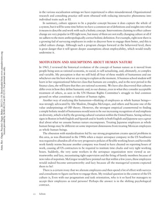 in the various socialization settings we have experienced is often misunderstood. Organizational
research and consulting practice still seem obsessed with reducing interactive phenomena into
individual traits such as EI.
In summary, culture appears to be a popular concept because it does capture the whole of
a system, but it will be some time before we have a common set of definitions and insights into what
it means to describe and work with such a holistic concept. Interventions claiming to effect culture
change are very popular in OD right now, but many of them are not really changing culture at all if
we adhere to the more anthropologically correct holistic definition. For example, right now there is
a growing fad of surveying employees in order to discover how to engage them better, and this is
called culture change. Although such a program charges forward at the behavioral level, there
is great danger that it will ignore deeper assumptions about employability, which would totally
undermine it.
MOTIVATION AND ASSUMPTIONS ABOUT HUMAN NATURE
In 1965, I reviewed the historical evolution of the concept of human nature as it moved from
people being seen as rational economic, to social, to self-actualizing, and, ultimately, to complex
and variable. My perception is that we still hold all four of these models of humanness and use
whichever one fits best what we are trying to explain at the moment. A business school student will
learn in her organizational behavior class that humans are complex, and in the next period in the
finance class, she will learn that they are rational economic. We have also discovered that cultures
differ even in how they define humanity and, to our dismay, even in what they consider acceptable
treatment of others, as seen in the UN Human Rights Committee’s struggle to find common
ground on what constitutes a violation of human rights.
Another way of analyzing this humanism—thinking of employees as whole human beings—
was strongly advocated by Abe Maslow, Douglas McGregor, and others and became one of the
value underpinnings of OD theory. However, the strongest empirical countertrend to finding
a simple holistic model of humanness would seem to be our increasing recognition of and emphasis
on diversity, which is fed by the growing cultural variation within the United States. Seeing subway
signs in Boston in both English and Spanish and in Seattle in both English and Japanese says a great
deal about what we assume human nature encompasses. Treating Japanese employees as whole
human beings may be different on some important dimensions from treating Mexican employees
as whole human beings.
The obsession with standardization fed by our strong pragmatism creates special problems in
this area, as was illustrated in the 1980s when a major aerospace company in the US Southwest
was required to abandon all of its very progressive policies of flexible working hours and favorable
work-family norms because another company was found to have cheated on reporting hours of
work, causing all US contractors to be required to institute time clocks and very tight working
hours. Suddenly, the very same workers in the aerospace organization were viewed as un-
trustworthy and lazy, necessitating tight supervision and the firing of family members because of
new rules of nepotism. McGregor would have pointed out that within a few years, these employees
would indeed become untrustworthy and lazy because all the managerial systems expected
them to be!
There is a certain irony that we alienate employees and then spend a lot of effort with surveys
and consultants to figure out how to engage them. My residual question in the context of the US
culture is, Even with our pragmatism and task orientation, why is it so hard for managers to
accept their employees as total persons? Perhaps the answer is in the shifting psychological
contract.
10 Schein
Annu.Rev.Organ.Psychol.Organ.Behav.2015.2:1-19.Downloadedfromwww.annualreviews.org
Accessprovidedby36.80.48.219on05/12/15.Forpersonaluseonly.
 