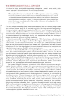 THE SHIFTING PSYCHOLOGICAL CONTRACT
To capture the reality of individual–organization relationships, I found it useful in 1965 to in-
troduce Argyris’s (1964) explication of the psychological contract:
Ultimately the relationship between the individual and the organization is interactive, unfolding
through mutual influence and mutual bargaining to establish a workable psychological contract.
We cannot understand the psychological dynamics if we look only to the individual’s motivations or
only to organizational conditions or practices. The two interact in a complex fashion, requiring us to
develop theories and research approaches which can deal with systems and interdependent phe-
nomena. (Schein 1965, p. 65)
Our deep cultural assumptions about human nature sooner or later get expressed in the way we
hire, train, and manage people. In the same way, employees have deep culturally based assump-
tions about what to expect from an organization. These two sets of assumptions make up the
unspoken psychological contract. We have seen a major shift in these assumptions from (a) both
parties assuming that valued employees can count on employment security or industrial tenure to
(b) organizations replacing employment security with employability security and current gen-
erations of employees feeling no loyalty to employers.
I first observed this shift in consulting for Apple in the 1980s when it became understood that
employees did not owe the company loyalty and the company did not owe anyone a job. The
rationalization was articulated as follows: Even if we fire you, you will be more employable by
others because of everything you learned here. In a way, this was saying that there was no moral
obligation on the part of an organization to its employees, a reaffirmation of the assumption that
organizations and employees should be rational economic actors.
It struck me that after the fall of the Soviet empire, when I did consulting in Europe, the former
Soviet bloc countries reentering the capitalist world had trouble with this particular issue. Was it
part of a company’s obligation to worry about employment security? For example, I learned that
West German companies who had not lived under communism had no trouble rejecting this
obligation, but they had difficulty integrating the former Soviet East German companies who still
clung to employment obligations as a legitimate part of running a business. Social responsibility is
reemerging as a value that private sector organizations should embrace, but that seems to have
more to do with environmental obligations than with employment obligations.
One segment of the OD community is committed to this obligation of employment security,
arguing that more and better work gets done when organizations treat their employees as whole
persons, develop their talent, create trusting collaborative relationships, and have some version of
a tenure system in place. Many in the academic community would argue that this has not been
proven with research. My own conclusion is that it depends on what kind of task and what kind of
effectiveness and safety issues are involved. If the task is complex, requiring the coordination of
several employees, or if the task is dangerous and, therefore, requires timely performance and
reporting of problems, then long-term relationships and mutual trust become crucial. As I argue
in my latest book, Humble Inquiry (Schein 2013), trusting, open task-related communication
requires relationship building between bosses and subordinates, especially in high-hazard in-
dustries, such as airlines and nuclear plants. Clearly not all organizations and not all tasks require
that level of commitment, but organizations who choose not to form personal relationships with
their employees and depend on the purely rational-legal type of psychological contract have
discovered to their dismay that employees have many ways of subtly sabotaging their organi-
zations by passive-aggressive behavior of various sorts.
11www.annualreviews.org  Organizational Psychology Then and Now
Annu.Rev.Organ.Psychol.Organ.Behav.2015.2:1-19.Downloadedfromwww.annualreviews.org
Accessprovidedby36.80.48.219on05/12/15.Forpersonaluseonly.
 