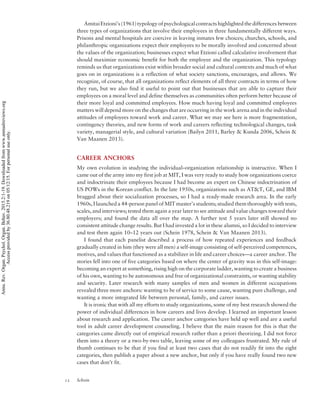 AmitaiEtzioni’s (1961) typology of psychological contracts highlighted thedifferences between
three types of organizations that involve their employees in three fundamentally different ways.
Prisons and mental hospitals are coercive in leaving inmates few choices; churches, schools, and
philanthropic organizations expect their employees to be morally involved and concerned about
the values of the organization; businesses expect what Etzioni called calculative involvement that
should maximize economic benefit for both the employee and the organization. This typology
reminds us that organizations exist within broader social and cultural contexts and much of what
goes on in organizations is a reflection of what society sanctions, encourages, and allows. We
recognize, of course, that all organizations reflect elements of all three contracts in terms of how
they run, but we also find it useful to point out that businesses that are able to capture their
employees on a moral level and define themselves as communities often perform better because of
their more loyal and committed employees. How much having loyal and committed employees
matters will depend more on the changes that are occurring in the work arena and in the individual
attitudes of employees toward work and career. What we may see here is more fragmentation,
contingency theories, and new forms of work and careers reflecting technological changes, task
variety, managerial style, and cultural variation (Bailyn 2011, Barley  Kunda 2006, Schein 
Van Maanen 2013).
CAREER ANCHORS
My own evolution in studying the individual–organization relationship is instructive. When I
came out of the army into my first job at MIT, I was very ready to study how organizations coerce
and indoctrinate their employees because I had become an expert on Chinese indoctrination of
US POWs in the Korean conflict. In the late 1950s, organizations such as ATT, GE, and IBM
bragged about their socialization processes, so I had a ready-made research area. In the early
1960s, I launched a 44-person panel of MIT master’s students; studied them thoroughly with tests,
scales, and interviews; tested them again a year later to see attitude and value changes toward their
employers; and found the data all over the map. A further test 5 years later still showed no
consistent attitude change results. But I had invested a lot in these alumni, so I decided to interview
and test them again 10–12 years out (Schein 1978, Schein  Van Maanen 2013).
I found that each panelist described a process of how repeated experiences and feedback
gradually created in him (they were all men) a self-image consisting of self-perceived competences,
motives, and values that functioned as a stabilizer in life and career choices—a career anchor. The
stories fell into one of five categories based on where the center of gravity was in this self-image:
becoming an expert at something, rising high on the corporate ladder, wanting to create a business
of his own, wanting to be autonomous and free of organizational constraints, or wanting stability
and security. Later research with many samples of men and women in different occupations
revealed three more anchors: wanting to be of service to some cause, wanting pure challenge, and
wanting a more integrated life between personal, family, and career issues.
It is ironic that with all my efforts to study organizations, some of my best research showed the
power of individual differences in how careers and lives develop. I learned an important lesson
about research and application. The career anchor categories have held up well and are a useful
tool in adult career development counseling. I believe that the main reason for this is that the
categories came directly out of empirical research rather than a priori theorizing. I did not force
them into a theory or a two-by-two table, leaving some of my colleagues frustrated. My rule of
thumb continues to be that if you find at least two cases that do not readily fit into the eight
categories, then publish a paper about a new anchor, but only if you have really found two new
cases that don’t fit.
12 Schein
Annu.Rev.Organ.Psychol.Organ.Behav.2015.2:1-19.Downloadedfromwww.annualreviews.org
Accessprovidedby36.80.48.219on05/12/15.Forpersonaluseonly.
 