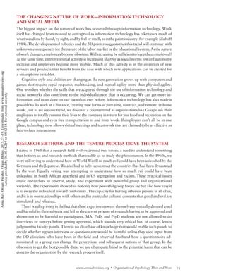 THE CHANGING NATURE OF WORK—INFORMATION TECHNOLOGY
AND SOCIAL MEDIA
The biggest impact on the nature of work has occurred through information technology. Work
itself has changed from manual to conceptual as information technology has taken over much of
what was done by hand, by sight, and by feel or smell, as in the paint industry, for example (Zuboff
1984). The development of robotics and the 3D printer suggests that this trend will continue with
unknown consequences for the nature of the labor market or the educational system. As the nature
of work changes, employees become obsolete. Will retraining be sufficient to keep them employed?
At the same time, entrepreneurial activity is increasing sharply as social norms toward autonomy
increase and employees become more mobile. Much of this activity is in the invention of new
services and products that benefit from the ease with which new applications can be created for
a smartphone or tablet.
Cognitive style and abilities are changing as the new generation grows up with computers and
games that require rapid response, multitasking, and mental agility more than physical agility.
One wonders whether the skills that are acquired through the use of information technology and
social networks also contribute to the individualization that is occurring. We can get more in-
formation and more done on our own than ever before. Information technology has also made it
possible to do work at a distance, creating new forms of part-time, contract, and remote, at-home
work. Just as we see one trend, we discover a countertrend as organizations like Google ask their
employees to totally commit their lives to the company in return for free food and recreation on the
Google campus and even free transportation to and from work. If employees can’t all be in one
place, technology now allows virtual meetings and teamwork that are claimed to be as effective as
face-to-face interactions.
RESEARCH METHODS AND THE TENURE PROCESS DRIVE THE SYSTEM
I stated in 1965 that a research field evolves around two forces: a need to understand something
that bothers us and research methods that enable us to study the phenomenon. In the 1960s, we
were still trying to understand how in World War II so much evil could have been unleashed by the
Germans and the Japanese. We also had to help reconstruct the countries that had been devastated
by the war. Equally vexing was attempting to understand how so much evil could have been
unleashed in South African apartheid and in US segregation and racism. These practical issues
drove researchers to observe, study, and experiment with powerful group and organizational
variables. The experiments showed us not only how powerful group forces are but also how easy it
is to sway the individual toward conformity. The capacity for hurting others is present in all of us,
and it is in our relationships with others and in particular cultural contexts that good and evil are
stimulated and released.
There is a deep irony in the fact that these experiments were themselves eventually deemed cruel
and harmful to their subjects and led to the current process of research having to be approved and
shown not to be harmful to participants. MA, PhD, and PsyD students are not allowed to do
interviews or surveys before getting approval, which sounds very ethical but, of course, leaves
judgment to faculty panels. There is no clear base of knowledge that would enable such panels to
decide whether a given interview or questionnaire would be harmful unless they used input from
the OD clinicians who have been in the field and observed firsthand how a questionnaire ad-
ministered to a group can change the perceptions and subsequent actions of that group. In the
obsession to get the best possible data, we are often quite blind to the potential harm that can be
done to the organization by the research process itself.
13www.annualreviews.org  Organizational Psychology Then and Now
Annu.Rev.Organ.Psychol.Organ.Behav.2015.2:1-19.Downloadedfromwww.annualreviews.org
Accessprovidedby36.80.48.219on05/12/15.Forpersonaluseonly.
 