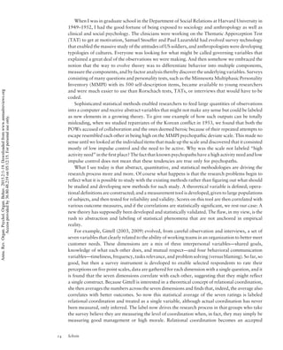 When I was in graduate school in the Department of Social Relations at Harvard University in
1949–1952, I had the good fortune of being exposed to sociology and anthropology as well as
clinical and social psychology. The clinicians were working on the Thematic Apperception Test
(TAT) to get at motivation, Samuel Stouffer and Paul Lazarsfeld had evolved survey technology
that enabled the massive study of the attitudes of US soldiers, and anthropologists were developing
typologies of cultures. Everyone was looking for what might be called governing variables that
explained a great deal of the observations we were making. And then somehow we embraced the
notion that the way to evolve theory was to differentiate behavior into multiple components,
measure the components, and by factor analysis thereby discover the underlying variables. Surveys
consisting of many questions and personality tests, such as the Minnesota Multiphasic Personality
Inventory (MMPI) with its 500 self-description items, became available to young researchers
and were much easier to use than Rorschach tests, TATs, or interviews that would have to be
coded.
Sophisticated statistical methods enabled researchers to feed large quantities of observations
into a computer and receive abstract variables that might not make any sense but could be labeled
as new elements in a growing theory. To give one example of how such outputs can be totally
misleading, when we studied repatriates of the Korean conflict in 1953, we found that both the
POWs accused of collaboration and the ones deemed heroic because of their repeated attempts to
escape resembled each other in being high on the MMPI psychopathic deviate scale. This made no
sense until we looked at the individual items that made up the scale and discovered that it consisted
mostly of low impulse control and the need to be active. Why was the scale not labeled “high
activity need” in the first place? The fact that known psychopaths have a high activity need and low
impulse control does not mean that these tendencies are true only for psychopaths.
What I see today is that abstract, quantitative, and statistical methodologies are driving the
research process more and more. Of course what happens is that the research problems begin to
reflect what it is possible to study with the existing methods rather than figuring out what should
be studied and developing new methods for such study. A theoretical variable is defined; opera-
tional definitions are constructed; and a measurement tool is developed, given to large populations
of subjects, and then tested for reliability and validity. Scores on this tool are then correlated with
various outcome measures, and if the correlations are statistically significant, we rest our case: A
new theory has supposedly been developed and statistically validated. The flaw, in my view, is the
rush to abstraction and labeling of statistical phenomena that are not anchored in empirical
reality.
For example, Gittell (2003, 2009) evolved, from careful observation and interviews, a set of
seven variables that clearly related to the ability of working teams in an organization to better meet
customer needs. These dimensions are a mix of three interpersonal variables—shared goals,
knowledge of what each other does, and mutual respect—and four behavioral communication
variables—timeliness, frequency, tasks relevance, and problem solving (versus blaming). So far, so
good, but then a survey instrument is developed to enable selected respondents to rate their
perceptions on five point scales, data are gathered for each dimension with a single question, and it
is found that the seven dimensions correlate with each other, suggesting that they might reflect
a single construct. Because Gittell is interested in a theoretical concept of relational coordination,
she then averages the numbers across the seven dimensions and finds that, indeed, the average also
correlates with better outcomes. So now this statistical average of the seven ratings is labeled
relational coordination and treated as a single variable, although actual coordination has never
been measured, only inferred. The label now drives the research process in that groups who take
the survey believe they are measuring the level of coordination when, in fact, they may simply be
measuring good management or high morale. Relational coordination becomes an accepted
14 Schein
Annu.Rev.Organ.Psychol.Organ.Behav.2015.2:1-19.Downloadedfromwww.annualreviews.org
Accessprovidedby36.80.48.219on05/12/15.Forpersonaluseonly.
 