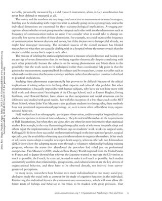 variable, presumably measured by a valid research instrument, when, in fact, coordination has
never been defined or measured at all.
The survey and the numbers are easy to get and attractive to measurement-oriented managers,
but they can be misleading with respect to what is actually going on in a given group, unless the
individual dimensions are examined for their sociopsychological implications. Averaging per-
ceptions about whether or not group members respect each other with another dimensions such as
frequency of communication makes no sense if we consider what it would take to change un-
desirably low scores on either of these dimensions. For example, we could increase the frequency
of communication between doctors and nurses, but if the doctors were disrespectful already, we
might find disrespect increasing. The statistical success of the overall measure has blinded
researchers to what they are actually dealing with in a hospital where the survey reveals that the
doctors and the nurses don’t respect each other.
The process of labeling the statistical phenomenon a measure of coordination and basing it on
an average of seven dimensions that do not hang together theoretically despite correlating with
each other potentially focuses the subjects on the wrong phenomenon and blinds them to the
possibility that the work needs to be redesigned rather than coordinated. My point is that the
passion for measurement, supported both by subjects and by researchers, creates variables such as
relational coordination that become statistical artifacts rather than theoretical constructs that lead
to practical implications.
Studying these phenomena experimentally has proven to be difficult because of the ethical
implications of asking subjects to do things that etiquette and cultural rules prohibit. But when
experimentation is basically impossible with human subjects, why have we not done more with
field work and observation? Sociologists of the Chicago School, such as Everett Hughes, Erving
Goffman, and Howard Becker, have shown us that occupations and social situations can be
infiltrated and studied with good results. But with the exception of a few places such as the MIT
Sloan School, where John Van Maanen trains graduate students in ethnography, these methods
have not penetrated organizational psychology, or, as it is more often called these days, organi-
zational behavior.
Field methods such as ethnography, participant observation, and/or complex longitudinal case
studies are expensive in terms of time and money. They do not lend themselves to the requirements
of PhD dissertations, but when they are done, they are often far more informative than statistical
studies. For example, in the very illuminating ethnographic study of why some hospitals adopt and
others reject the implementation of an 80-hour cap on residents’ work weeks in surgical units,
Kellogg (2011) shows how successful implementation hinged on the interaction of gender, surgical
specialty, and the availability of meeting space for the residents to organize themselves. In her study
of why some teams adopt a complex new open-heart surgery, whereas others do not, Edmondson
(2012) shows how the adopting teams went through a voluntary relationship-building training
program, whereas the teams that abandoned the procedure had relied just on professional
competence. Van Maanen’s (2005) studies of how Disney World migrated from the United States
to France and to Japan showed that whereas the Japanese wanted to recreate the US version as
much as possible, the French, by contrast, wanted to make it as French as possible. Such studies
consistently confirm that relationships, group norms, and cultural context are the key drivers of
organizational behavior, and these have to be observed directly, not inferred from survey-
generated perceptions.
In many ways, researchers have become even more individualized in that many social psy-
chologists study the social only as context for the study of cognitive functions in the individual.
Reinforcing this individual focus is the excitement over neuroscience, which will soon allow dif-
ferent kinds of feelings and behavior in the brain to be tracked with great precision. That
15www.annualreviews.org  Organizational Psychology Then and Now
Annu.Rev.Organ.Psychol.Organ.Behav.2015.2:1-19.Downloadedfromwww.annualreviews.org
Accessprovidedby36.80.48.219on05/12/15.Forpersonaluseonly.
 