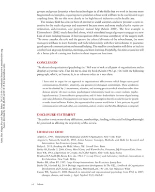 groups and group dynamics when the technologies in all the fields that we work in become more
fragmented and complex, requiring more specialists whose work will have to be coordinated to get
anything done. We see this most clearly in the high-hazard industries and in health care.
The medical field has always been of interest to social scientists and now provides a new in-
centive for the study of groups and teamwork because more and more medical tasks require co-
ordination, collaboration, and perpetual mutual help (Schein 2009). The best example is
Edmondson’s (2012) study described above, which stimulated surgical groups to engage in a new
kind of team building because of their recognition of the intrinsic complexity of the surgery itself.
The more complex the task and the greater the cultural diversity of the subordinates, the more
managers will have to learn humility and build relationships with their subordinates to guarantee
good upward communication and mutual helping. The need for coordination will drive us back to
another look at group dynamics, meetings, and team learning. Hopefully, this time around we will
do a better job of training our leaders in these important functions.
CONCLUSION
The thrust of organizational psychology in 1965 was to look at all parts of organizations and to
develop a systemic view. That led me to close my book (Schein 1965, p. 106) with the following
paragraph, which, as I reread it, is as relevant today as it was then:
I have tried to argue for an approach to organizational effectiveness which hinges upon good
communication, flexibility, creativity, and genuine psychological commitment. These conditions
are to be obtained by (1) recruitment, selection, and training practices which stimulate rather than
demean people; (2) more realistic psychological relationships based on a more realistic psycho-
logical contract; (3) more effective group action; and (4) better leadership in the sense of goal setting
and value-definition. The argument is not based on the assumption that this would be nice for people
or make them feel better. Rather, the argument is that systems work better if their parts are in good
communication with each other, are committed, and are creative and flexible. (Emphasis in original)
DISCLOSURE STATEMENT
The author is not aware of any affiliations, memberships, funding, or financial holdings that might
be perceived as affecting the objectivity of this review.
LITERATURE CITED
Argyris C. 1964. Integrating the Individual and the Organization. New York: Wiley
Argyris C, Putnam R, Smith D. 1985. Action Science: Concepts, Methods, and Skills for Research and
Intervention. San Francisco: Jossey-Bass
Bailyn L. 2011. Breaking the Mold. Ithaca, NY: Cornell Univ. Press
Barley SR, Kunda G. 2006. Gurus, Hired Guns, and Warm Bodies. Princeton, NJ: Princeton Univ. Press
Bion WR. 1961. Experiences in Groups: And Other Papers. New York: Basic Books
Bradford LP, Gibb JR, Benne KD, eds. 1964. T-Group Theory and Laboratory Method: Innovations in
Re-Education. New York: Wiley
Bunker BB, Alban BT. 1997. Large Group Interventions. San Francisco: Jossey-Bass
Bushe GR, Marshak RJ. 2014. Dialogic organization development. In The NTL Handbook of Organization
Development and Change, ed. BB Jones, MB Brazell, pp. 193–211. San Francisco: Wiley
Cascio WF, Aguinis H. 2008. Research in industrial and organizational psychology from 1963 to 2007:
changes, choices, and trends. J. Appl. Psychol. 93(5):1062–81
18 Schein
Annu.Rev.Organ.Psychol.Organ.Behav.2015.2:1-19.Downloadedfromwww.annualreviews.org
Accessprovidedby36.80.48.219on05/12/15.Forpersonaluseonly.
 