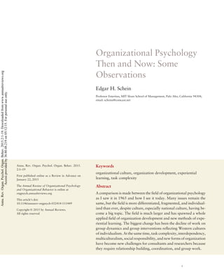 Organizational Psychology
Then and Now: Some
Observations
Edgar H. Schein
Professor Emeritus, MIT Sloan School of Management, Palo Alto, California 94304;
email: scheine@comcast.net
Annu. Rev. Organ. Psychol. Organ. Behav. 2015.
2:1–19
First published online as a Review in Advance on
January 22, 2015
The Annual Review of Organizational Psychology
and Organizational Behavior is online at
orgpsych.annualreviews.org
This article’s doi:
10.1146/annurev-orgpsych-032414-111449
Copyright © 2015 by Annual Reviews.
All rights reserved
Keywords
organizational culture, organization development, experiential
learning, task complexity
Abstract
A comparison is made between the field of organizational psychology
as I saw it in 1965 and how I see it today. Many issues remain the
same, but the field is more differentiated, fragmented, and individual-
ized than ever, despite culture, especially national culture, having be-
come a big topic. The field is much larger and has spawned a whole
applied field of organization development and new methods of expe-
riential learning. The biggest change has been the decline of work on
group dynamics and group interventions reflecting Western cultures
of individualism. At the same time, task complexity, interdependency,
multiculturalism, social responsibility, and new forms of organization
have become new challenges for consultants and researchers because
they require relationship building, coordination, and group work.
1
Annu.Rev.Organ.Psychol.Organ.Behav.2015.2:1-19.Downloadedfromwww.annualreviews.org
Accessprovidedby36.80.48.219on05/12/15.Forpersonaluseonly.
Click here for quick links to
Annual Reviews content online,
including:
• Other articles in this volume
• Top cited articles
• Top downloaded articles
• Our comprehensive search
FurtherANNUAL
REVIEWS
 
