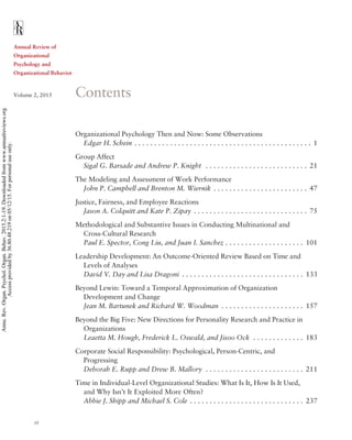 Annual Review of
Organizational
Psychology and
Organizational Behavior
Volume 2, 2015 Contents
Organizational Psychology Then and Now: Some Observations
Edgar H. Schein . . . . . . . . . . . . . . . . . . . . . . . . . . . . . . . . . . . . . . . . . . . . . 1
Group Affect
Sigal G. Barsade and Andrew P. Knight . . . . . . . . . . . . . . . . . . . . . . . . . . 21
The Modeling and Assessment of Work Performance
John P. Campbell and Brenton M. Wiernik . . . . . . . . . . . . . . . . . . . . . . . . 47
Justice, Fairness, and Employee Reactions
Jason A. Colquitt and Kate P. Zipay . . . . . . . . . . . . . . . . . . . . . . . . . . . . . 75
Methodological and Substantive Issues in Conducting Multinational and
Cross-Cultural Research
Paul E. Spector, Cong Liu, and Juan I. Sanchez . . . . . . . . . . . . . . . . . . . . 101
Leadership Development: An Outcome-Oriented Review Based on Time and
Levels of Analyses
David V. Day and Lisa Dragoni . . . . . . . . . . . . . . . . . . . . . . . . . . . . . . . 133
Beyond Lewin: Toward a Temporal Approximation of Organization
Development and Change
Jean M. Bartunek and Richard W. Woodman . . . . . . . . . . . . . . . . . . . . . 157
Beyond the Big Five: New Directions for Personality Research and Practice in
Organizations
Leaetta M. Hough, Frederick L. Oswald, and Jisoo Ock . . . . . . . . . . . . . 183
Corporate Social Responsibility: Psychological, Person-Centric, and
Progressing
Deborah E. Rupp and Drew B. Mallory . . . . . . . . . . . . . . . . . . . . . . . . . 211
Time in Individual-Level Organizational Studies: What Is It, How Is It Used,
and Why Isn’t It Exploited More Often?
Abbie J. Shipp and Michael S. Cole . . . . . . . . . . . . . . . . . . . . . . . . . . . . . 237
vi
Annu.Rev.Organ.Psychol.Organ.Behav.2015.2:1-19.Downloadedfromwww.annualreviews.org
Accessprovidedby36.80.48.219on05/12/15.Forpersonaluseonly.
 