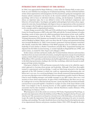 INTRODUCTION AND FORMAT OF THIS ARTICLE
In 1964, I was approached by Roger Holloway, a senior editor for Prentice-Hall, to write a text-
book on a new field that was emerging out of industrial psychology. Articles and books had been
written about organizations and management, but the practitioners going into management and
business schools continued to rely heavily on the research methods and findings of industrial
psychology with its focus on individual selection, training, and development. Leadership was
always an important topic, but it was defined in terms of the individual competencies and
behaviors of formal leaders. Sociologists and applied anthropologists had written about organi-
zations for some time, but psychologists only began to focus on organizations as they encountered
more managers who brought up organizational issues and as group dynamics research began to
evolve concepts useful to organizational analysis.
A major change occurred in the 1940s and 1950s with Kurt Lewin’s founding of the Research
Center for Group Dynamics at MIT in the mid-1940s and with the Tavistock Institute in London
launching a series of what came to be called sociotechnical interventions in how work could be
organized (summarized in Trist & Murray 1990, 1993). In the United States, the National
Training Laboratories (NTL) Institute was founded by Lewin, along with Ken Benne, Ron Lippitt,
and Lee Bradford at Bethel, Maine, and it was there that the T-group and experiential learning
were invented (Bradford et al. 1964). Lewin trained a generation of group dynamics researchers
who literally created the field. Offshoots of the Bethel programs arose in California under the
leadership of such scholars as Robert Tannenbaum and John Weir. Experiential learning later
migrated into the fields of action learning, as created originally by Reginald Revans (1980), and
action science, as created by Chris Argyris and colleagues (1985).
In their classic coal mine and factory studies, the Tavistock Institute clinicians and researchers
had shown how one must work with real systems, creating the important concept of sociotechnical
systems as both a field of research and an intervention (reviewed by Trist & Murray 1990, 1993).
Wilfred Bion (1961) and others at the Institute also had brought both theory and new methodology
to the field of group dynamics, leading to the A.K. Rice workshops, which also focused on small-
group and large-systems dynamics.
I had gone to Bethel in 1958 and become enamored of what came to be called the experi-
ential approach to learning about groups and leadership. Although I had been thoroughly
trained in experimental social psychology, I could not help being attracted to the learning
approach of the NTL Institute in which one could see organizational phenomena play out
before one’s very eyes. As a social psychologist, I was already enamored of group phenomena,
so it was not a big step to start to think about what an organization actually consists of. Because
I had to teach budding managers and middle managers in my MIT classes, there was a real
incentive to learn about organizations. In spite of that, I told Holloway that there was no way
he could get me to review what had already become a pretty big field. He persisted and finally
convinced me to just pull together a hundred or so pages of some of the major themes in the
field. I was helped in this by drawing heavily on what applied anthropologists and field
researchers had by then launched in industry with the Hawthorne studies (Homans 1950,
Roethlisberger & Dickson 1939).
What I propose to do in this article is to revisit my 1965 book, Organizational Psychology, to
provide some impressions of how this field has evolved. What has changed in the last 50 years, and
what has not? My assessment is not based on a formal review of the field today, so I can claim only
to give the reader the impressions I have developed through continuing to be active in research,
teaching, and consulting. The reader should also know of my biases based on having become more
of an organizational clinician and process consultant (Schein 1969, 1999) through the decades,
2 Schein
Annu.Rev.Organ.Psychol.Organ.Behav.2015.2:1-19.Downloadedfromwww.annualreviews.org
Accessprovidedby36.80.48.219on05/12/15.Forpersonaluseonly.
 