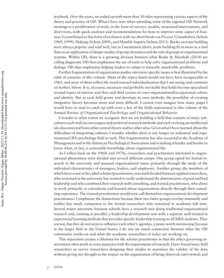 textbook. Over the years, we ended up with more than 30 titles representing various aspects of the
theory and practice of OD. What I have seen when attending some of the regional OD Network
meetings is a proliferation of tools, in the form of surveys, models, structured interventions, and
short texts, with quick analyses and recommendations for how to improve some aspect of busi-
ness. I contributed to this form of evolution with my short books on Process Consultation (Schein
1969, 1999), Helping (Schein 2009), and Humble Inquiry (Schein 2013). Books on team building
were always popular and sold well, but as I mentioned above, team building fit in more as a tool
than as an application of deeper studies of group dynamics and the role of groups in organizational
systems. Within OD, there is a growing division between what Bushe  Marshak (2014) are
calling diagnostic OD that emphasizes the use of tools to help solve organizational problems and
dialogic OD that emphasizes helping leaders to adapt to basically unsolvable problems.
Further fragmentation of organization studies into more specific issues is best illustrated by the
table of contents of this volume. Most of the topics listed would not have been recognizable in
1965, and most of them reflect the trend toward individualization that I am seeing and comment
on further, below. It is, of course, necessary and probably inevitable that fields become specialized
around topics of interest and that each field creates its own organizational/occupational culture
and identity. But as each field grows and develops its own methods, the possibility of creating
integrative theory becomes more and more difficult. I cannot even imagine how many pages I
would have to read to catch up with even a few of the fields represented in this volume of the
Annual Review of Organizational Psychology and Organizational Behavior.
I wonder to what extent we recognize that we are building a field that consists of many sub-
cultures each with its own jargon and preferred research methods and each evolving an intellectual
silo disconnected from either central theory and/or other silos. Given what I have learned about the
difficulties of integrating cultures, I wonder whether there is any longer an industrial and orga-
nizational (IO) psychology field as such. This fragmentation has also occurred in the Academy of
Management and in the American Psychological Association and is making it harder and harder to
know what, in fact, is actionable knowledge about organizational life.
As I reflect back on the 1960s and 1970s, researchers and practitioners interested in organi-
zational phenomena were divided into several different camps. One group opted for formal re-
search in the university and pursued organizational issues primarily through the study of the
individual characteristics of managers, leaders, and employees. Another group, the members of
which have come to be called scholar/practitioners, was itself divided between applied researchers,
who remained in the university but wanted to really understand the determinants of good and bad
leadership and who combined their research with consulting, and trained practitioners, who chose
to work primarily as consultants and learned about organizations directly through their consul-
ting experience. The trained practitioners would now call themselves organizational development
practitioners. I emphasize the distinctions because these two latter groups overlap minimally and
neither has much connection to the formal researchers who remained in academia full time.
Several major university business schools have a research unit doing traditional organizational
research and, running in parallel, a leadership development unit with a separate staff trained in
experiential learning methods that provides specific leadership training to all MBA students. They
coexist, but they do not seem to influence each other’s agendas, a point worth mentioning because
in the larger field in the United States, I do not see much connection between what the OD
community works on and what the academic researchers of today are working on.
This separation creates a dilemma for the scholar practitioner in that the ethics governing in-
tervention often work at cross-purposes with the requirements of research. I have found many field
researchers or survey researchers designing their studies to maximize the validity of the data
without giving any thought to the impact on the organization of being observed, interviewed, and
4 Schein
Annu.Rev.Organ.Psychol.Organ.Behav.2015.2:1-19.Downloadedfromwww.annualreviews.org
Accessprovidedby36.80.48.219on05/12/15.Forpersonaluseonly.
 