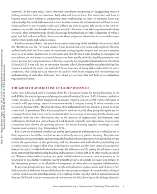 surveyed. At the same time, I have observed consultants misquoting or exaggerating research
findings to bolster their interventions. Both sides will have to learn: The researchers will have to
become much more willing to compromise their methodology in order to minimize harm and
acknowledge the fact that the research is itself an intervention; the interventionist will have to learn
when and how to use research results and, if there are none to quote, rely on his or her own ex-
perience to provide benchmarks if those are needed. Of course, if we take organizational culture
seriously, then interventionists should discourage benchmarking or other judgments of what is
good and bad and instead help clients to make those judgments themselves in terms of their own
improvement goals and cultural values.
On the conceptual level, I see much less creative theorizing of the kind that characterized both
the Hawthorne and the Tavistock studies. There is much talk of systems and complexity theories
and methods, but I don’t see teams of researchers joining together to plan and execute a systemic
analysis of an entire organization or even some unit of it. We teach team building to managers, but
in academia, we don’t practice it much because we have totally individualized the promotion and
tenure process for young academics, reflecting especially the pragmatic individualism of US culture
(Schein 2013). I was told that in one major business school, the research in social psychology has
become a study of the impact on individual brain functions of doing tasks under different social
conditions. Our ability to track what we do and feel with brain imaging will revolutionize our
understanding of individual behavior, but I don’t yet see how that will help us to understand
organizations better.
THE GROWTH AND DECLINE OF GROUP DYNAMICS
In the years following Lewin’s founding of the MIT Research Center for Group Dynamics in the
mid-1940s, the study of groups and group dynamics flourished (Lewin 1947). However, in the last
several decades, it has all but disappeared as a major research area. In a 2008 review of the state of
research in IO psychology, research on teams was only 1 category among 15 other research areas
(Cascio  Aguinis 2008). Theories like those of Bion that dealt with the group as a group have not
taken hold. A prominent West Coast psychiatrist told me recently that group therapists are in-
creasingly hard to find. How true this is statistically I have no way of knowing, but the observation
correlates with my own observation that in the practice of organization development, team
building has declined as a central focus of work from its originally central position, even as some
researchers have shown the growing necessity for teams learning together (teaming) as tasks
become more complex (e.g., Edmondson 2012).
I have always wondered whether our earlier preoccupation with teams was a reflection not of
their importance but of the fact that we were culturally not very good at teaming. The jokes and
complaints about committees and meetings, the headlines that tout teamwork in sports but always
feature the quarterback or star performer, and the obsession with individual accountability and
reward systems all suggest that what is driving our attention are the deep cultural assumptions
that,intheend,(a) it is the individual who makes the difference and (b) getting the job done is much
more important than relationship building and teamwork (Schein 2013). In other words, maybe in
our Western individualized society, we prefer individualized treatment, even as patients in the
hospital or in psychiatric treatment, except when the group is absolutely necessary and integral to
the therapeutic process, as in Alcoholics Anonymous, or when the task requires collaboration.
Inanycase,groupsdon’t go away; they are the critical units of organizations and of society. So I
find it paradoxical that we focus so little these days on groups as objects of research while talking of
systems models and the interdependency of everything. In this regard, I think it important to note
that my 1965 book took a systems point of view toward the field, drawing on the biological models
5www.annualreviews.org  Organizational Psychology Then and Now
Annu.Rev.Organ.Psychol.Organ.Behav.2015.2:1-19.Downloadedfromwww.annualreviews.org
Accessprovidedby36.80.48.219on05/12/15.Forpersonaluseonly.
 