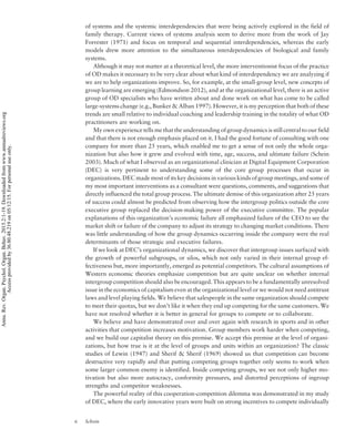 of systems and the systemic interdependencies that were being actively explored in the field of
family therapy. Current views of systems analysis seem to derive more from the work of Jay
Forrester (1971) and focus on temporal and sequential interdependencies, whereas the early
models drew more attention to the simultaneous interdependencies of biological and family
systems.
Although it may not matter at a theoretical level, the more interventionist focus of the practice
of OD makes it necessary to be very clear about what kind of interdependency we are analyzing if
we are to help organizations improve. So, for example, at the small-group level, new concepts of
group learning are emerging (Edmondson 2012), and at the organizational level, there is an active
group of OD specialists who have written about and done work on what has come to be called
large-systems change (e.g., Bunker  Alban 1997). However, it is my perception that both of these
trends are small relative to individual coaching and leadership training in the totality of what OD
practitioners are working on.
My own experience tells me that the understanding of group dynamics is still central to our field
and that there is not enough emphasis placed on it. I had the good fortune of consulting with one
company for more than 25 years, which enabled me to get a sense of not only the whole orga-
nization but also how it grew and evolved with time, age, success, and ultimate failure (Schein
2003). Much of what I observed as an organizational clinician at Digital Equipment Corporation
(DEC) is very pertinent to understanding some of the core group processes that occur in
organizations. DEC made most of its key decisions in various kinds of group meetings, and some of
my most important interventions as a consultant were questions, comments, and suggestions that
directly influenced the total group process. The ultimate demise of this organization after 25 years
of success could almost be predicted from observing how the intergroup politics outside the core
executive group replaced the decision-making power of the executive committee. The popular
explanations of this organization’s economic failure all emphasized failure of the CEO to see the
market shift or failure of the company to adjust its strategy to changing market conditions. There
was little understanding of how the group dynamics occurring inside the company were the real
determinants of those strategic and executive failures.
If we look at DEC’s organizational dynamics, we discover that intergroup issues surfaced with
the growth of powerful subgroups, or silos, which not only varied in their internal group ef-
fectiveness but, more importantly, emerged as potential competitors. The cultural assumptions of
Western economic theories emphasize competition but are quite unclear on whether internal
intergroup competition should also be encouraged. This appears to be a fundamentally unresolved
issue in the economics of capitalism even at the organizational level or we would not need antitrust
laws and level playing fields. We believe that salespeople in the same organization should compete
to meet their quotas, but we don’t like it when they end up competing for the same customers. We
have not resolved whether it is better in general for groups to compete or to collaborate.
We believe and have demonstrated over and over again with research in sports and in other
activities that competition increases motivation. Group members work harder when competing,
and we build our capitalist theory on this premise. We accept this premise at the level of organi-
zations, but how true is it at the level of groups and units within an organization? The classic
studies of Lewin (1947) and Sherif  Sherif (1969) showed us that competition can become
destructive very rapidly and that putting competing groups together only seems to work when
some larger common enemy is identified. Inside competing groups, we see not only higher mo-
tivation but also more autocracy, conformity pressures, and distorted perceptions of ingroup
strengths and competitor weaknesses.
The powerful reality of this cooperation-competition dilemma was demonstrated in my study
of DEC, where the early innovative years were built on strong incentives to compete individually
6 Schein
Annu.Rev.Organ.Psychol.Organ.Behav.2015.2:1-19.Downloadedfromwww.annualreviews.org
Accessprovidedby36.80.48.219on05/12/15.Forpersonaluseonly.
 