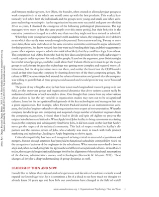 and between product groups. Ken Olsen, the founder, often created or allowed project groups to
work competitively to see which one would come up with the best products. This worked fan-
tastically well when both the individuals and the groups were young and small, and when com-
puter technology was simpler. As the organization became more successful and grew over the first
20 or so years, I observed the emergence of the following pathological phenomenon. The top
managers were more or less the same people over this entire period, but their behavior in the
executive committee changed in a subtle way that even they might not have noticed or admitted.
When they were young electrical engineers with academic values, they engaged in lively debates
to see which ideas really were sound enough to be pursued. Pure reason was king. Twenty or more
years later, these same individuals in the same executive committee continued to argue vehemently
for their positions, but I now noticed that they were each bending their logic and their arguments to
protect their separate empires, which also made it less likely that they could hear logic from others.
The competition had shifted from who had the best ideas and projects to how well each executive
could argue in order to protect his turf and his people. If you lost the argument, your division might
have to let lots of people go, and who could allow that? Valiant efforts were made to get the major
groups to collaborate because the technology was getting more complex and required more col-
laboration, but the deep incentives were not there, and neither the board nor the CEO/founder
could at that time focus the company by shutting down two of the three competing groups. The
culture of DEC was so entrenched around the values of innovation and growth that the company
was willing to gamble that all three groups could succeed and it could grow its way out of financial
difficulty.
The point of my telling this story is that there is not much longitudinal research going on in our
field, yet the important group and organizational dynamics that drive systems cannot really be
understood until more of such research is done. One thought that comes from my observations
about culture is that the key variable in organization studies may turn out to be occupational
cultures, based on the occupational backgrounds of the key technologists and managers that run
a given organization. For example, when Hewlett-Packard started as an instrumentation com-
pany, the kinds of engineers that drove the organization were expert at instrumentation. When the
company decided to go into computing and acquired a large number of electrical engineers from
the computing occupation, it found that it had to divide and spin off Agilent to preserve the
original set of talents and attitudes. When Apple hired John Sculley to bring a consumer-marketing
focus to the company and subsequently fired Steve Jobs, it did not count on the fact that Sculley
never got the respect of the technical community. This lack of respect resulted in Sculley’s de-
parture and the eventual return of Jobs, who evidently was more in touch with both product
marketing and technology, leading to Apple beginning to thrive again.
Cultural compatibility has been well recognized as being critical to successful acquisitions and
mergers, but not enough attention has been paid to functional subculture compatibility based on
the occupational cultures of the employees in the subcultures. What remains unresolved is how to
align and, when needed, integrate the approaches of different occupational cultures. In health care
today, the successful organizational changes involve the alignment of the subcultural assumptions
of the doctors, administrators, nurses, and technologists (Kornacki  Silversin 2012). These
changes all involve a deep understanding of group dynamics as well.
LEADERSHIP THEN AND NOW
I would like to believe that various kinds of experiences and decades of academic research would
expand our knowledge base. So it is sometimes a bit of a shock to see how much we thought we
already knew 50 years ago and how little our conclusions have changed in the field of social/
7www.annualreviews.org  Organizational Psychology Then and Now
Annu.Rev.Organ.Psychol.Organ.Behav.2015.2:1-19.Downloadedfromwww.annualreviews.org
Accessprovidedby36.80.48.219on05/12/15.Forpersonaluseonly.
 