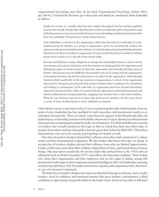 organizational psychology since then. In my book Organizational Psychology (Schein 1965,
pp. 105–6), I reviewed the literature up to that point and stated my conclusions about leadership
as follows:
Finally, let us look at a variable which has been implicit throughout, but has not been explicitly
treated—the variable of leadership. Much has been written on leadership and it is beyond the scope
of this discussion to review even cursorily the mass of research findings and theoretical positions that
have been published. Two points are worth noting, however.
First, leadership is a function in the organization, rather than the trait of an individual. It is dis-
tributed among the members of a group or organization, and is not automatically vested in the
chairman or the person with the formal authority. Good leadership and good membership therefore
blend into each other in an effective organization. It is just as much the task of a member to help the
group reach its goals as it is the task of the formal leader.
Second, leadership has a unique obligation to manage the relationships between a system and its
environment, particularly in reference to the key functions of setting goals for the organization and
defining the values or norms in terms of which the organization must basically develop a sense of
identity. This function must be fulfilled by those members who are in contact with the organization-
environment boundary and who have the power to set policy for the organization. This leadership
function, which usually falls to the top executives of organizations, is critical. If the organization
does not have clear goals and cannot develop a sense of identity, there is nothing to be committed to
and nothing to communicate. At the same time, no organization need have its goals and identity
imposed by its top executives. There is no reason why the organization cannot develop its goals and
identity collaboratively and participatively, engaging every member down to the lowest echelons.
What the top executives must do is to insure that goals are set somehow, but they may choose
a variety of ways of allowing this to occur. (Emphasis in original)
I don’t think I can say it any better today if I were summarizing that field. Unfortunately, from my
point of view, leadership has been grabbed by both researchers and practitioners mostly as an
individual characteristic. There are clearly voices heard in support of distributed leadership and
leadership as a relationship, but most of the field is obsessively trying to identify just what personal
characteristics can distinguish a leader from the rest of humanity. Tim Hall and I did some research
on teachers that actually pertains to this topic in that we found that there were three types of
teachers from whom students claimed they learned a great deal (Schein  Hall 1967). These three
characteristics turn out to be a pretty good typology for leaders as well.
One class of teachers (leaders) derived their influence from their total command of a subject
matter and their demonstrated competence. We like leaders who know what they are doing. A
second class of teachers (leaders) derived their influence from what we labeled supportiveness.
Leaders of this type cared about their students, helped them to learn, and treated them as human
beings. This description sounds like the servant leader that surfaced first in the 1970s with an
influential book by Robert Greenleaf (1977) and reflects the humanistic tradition. These leaders
care about their organizations and their employees and are the target of debate among OD
practitioners with respect to how important emotional intelligence (EI) is for leadership, assuming
we had a clear definition of EI. Do leaders need to have empathy and compassion; if they don’t have
it, can it be learned or simulated?
The third class of teachers (leaders) has what was identified long ago as charisma. Such a leader
exudes a level of confidence and emotional potency that gives students (subordinates) a blind
confidence to agree and go along with whatever the leader wants. As far as I can tell, we still don’t
8 Schein
Annu.Rev.Organ.Psychol.Organ.Behav.2015.2:1-19.Downloadedfromwww.annualreviews.org
Accessprovidedby36.80.48.219on05/12/15.Forpersonaluseonly.
 