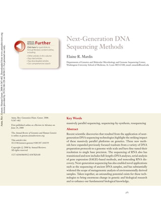 Next-Generation DNA
Sequencing Methods
Elaine R. Mardis
Departments of Genetics and Molecular Microbiology and Genome Sequencing Center,
Washington University School of Medicine, St. Louis MO 63108; email: emardis@wustl.edu
Annu. Rev. Genomics Hum. Genet. 2008.
9:387–402
First published online as a Review in Advance on
June 24, 2008
The Annual Review of Genomics and Human Genetics
is online at genom.annualreviews.org
This article’s doi:
10.1146/annurev.genom.9.081307.164359
Copyright c 2008 by Annual Reviews.
All rights reserved
1527-8204/08/0922-0387$20.00
Key Words
massively parallel sequencing, sequencing-by-synthesis, resequencing
Abstract
Recent scientiﬁc discoveries that resulted from the application of next-
generation DNA sequencing technologies highlight the striking impact
of these massively parallel platforms on genetics. These new meth-
ods have expanded previously focused readouts from a variety of DNA
preparation protocols to a genome-wide scale and have ﬁne-tuned their
resolution to single base precision. The sequencing of RNA also has
transitioned and now includes full-length cDNA analyses, serial analysis
of gene expression (SAGE)-based methods, and noncoding RNA dis-
covery. Next-generation sequencing has also enabled novel applications
such as the sequencing of ancient DNA samples, and has substantially
widened the scope of metagenomic analysis of environmentally derived
samples. Taken together, an astounding potential exists for these tech-
nologies to bring enormous change in genetic and biological research
and to enhance our fundamental biological knowledge.
387
Click here for quick links to
Annual Reviews content online,
including:
• Other articles in this volume
• Top cited articles
• Top downloaded articles
• Our comprehensive search
FurtherANNUAL
REVIEWS
Annu.Rev.Genom.HumanGenet.2008.9:387-402.Downloadedfromwww.annualreviews.org
Accessprovidedby39.54.106.120on04/04/15.Forpersonaluseonly.
 