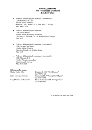CURRICULUM VITAE
Ann Franchesca Cruz Farro
Edad : 30 años
• Profesora del área de ingles americano y computacion
I.E.P: Santa Rosa de Lima
Niveles: Inicial -Primaria
Direccion: Calle Libertad 191 p.j Santa Rosa – Chiclayo
Año: 2009 - 2010
• Profesora del area de ingles americano
I.E.P: David Hansen
Niveles: Inicial –Primaria y Secundaria
Direccion: Av. Belaunde 110 Urb. Remigio Silva Chiclayo
Año: 2012
• Profesora del área de ingles americano y computación
I.E.P: Arcángel San Miguel
Niveles: Inicial -Primaria
Direccion: Entrada Las Delicias- Reque
Año: 2013
• Profesora del área de ingles americano y computación
I.E.P:C Camino de fe
Niveles: Primaria y secundaria
Direccion: calle sta rosa
Año: 2014-2015
•
Referencias Personales
Martha Castro Effio - Directora de I.E.P “David Hansen”
Cel: 988983427
Pedro Chiroque Granados - Director de I.E.P “Arcangel San Miguel”
Cel: 979135961
Lucy Monteza De Puccinelli - Madre de familia de I.E.P “ Algarrobos”
Cel: 978053000
Chiclayo, 02 de enero del 2014
3
 