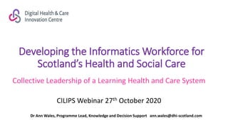 Developing the Informatics Workforce for
Scotland’s Health and Social Care
Collective Leadership of a Learning Health and Care System
CILIPS Webinar 27th October 2020
Dr Ann Wales, Programme Lead, Knowledge and Decision Support ann.wales@dhi-scotland.com
 