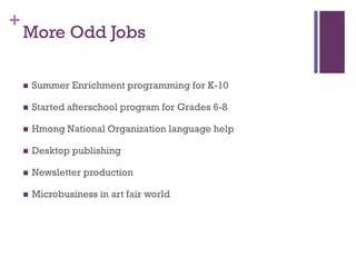 +
    More Odd Jobs

       Summer Enrichment programming for K-10

       Started afterschool program for Grades 6-8

       Hmong National Organization language help

       Desktop publishing

       Newsletter production

       Microbusiness in art fair world
 