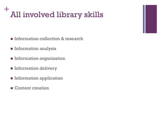 +
    All involved library skills

       Information collection & research

       Information analysis

       Information organization

       Information delivery

       Information application

       Content creation
 