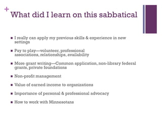 +
    What did I learn on this sabbatical

       I really can apply my previous skills & experience in new
        settings

       Pay to play—volunteer, professional
        associations, relationships, availability

       More grant writing—Common application, non-library federal
        grants, private foundations

       Non-profit management

       Value of earned income to organizations

       Importance of personal & professional advocacy

       How to work with Minnesotans
 