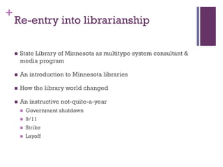 +
    Re-entry into librarianship

       State Library of Minnesota as multitype system consultant &
        media program

       An introduction to Minnesota libraries

       How the library world changed

       An instructive not-quite-a-year
           Government shutdown
           9/11
           Strike
           Layoff
 