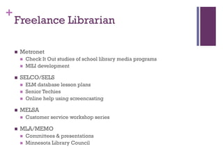 +
    Freelance Librarian

       Metronet
           Check It Out studies of school library media programs
           MILI development

       SELCO/SELS
           ELM database lesson plans
           Senior Techies
           Online help using screencasting

       MELSA
           Customer service workshop series

       MLA/MEMO
           Committees & presentations
           Minnesota Library Council
 