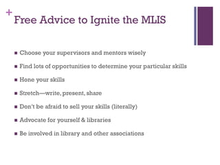 +
    Free Advice to Ignite the MLIS

       Choose your supervisors and mentors wisely

       Find lots of opportunities to determine your particular skills

       Hone your skills

       Stretch—write, present, share

       Don’t be afraid to sell your skills (literally)

       Advocate for yourself & libraries

       Be involved in library and other associations
 