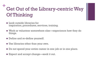 +
    Get Out of the Library-centric Way
    Of Thinking
       Look outside libraries for
        inspiration, procedures, services, training.

       Work or volunteer somewhere else—experience how they do
        things.

       Define and re-define yourself.

       Use libraries other than your own.

       Do not spend your entire career in one job or in one place.

       Expect and accept change—seek it out.
 