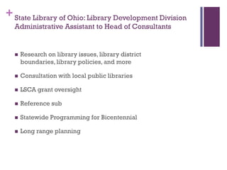 + State Library of Ohio: Library Development Division
  Administrative Assistant to Head of Consultants


     Research on library issues, library district
      boundaries, library policies, and more

     Consultation with local public libraries

     LSCA grant oversight

     Reference sub

     Statewide Programming for Bicentennial

     Long range planning
 
