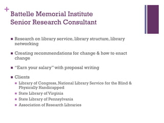 + Battelle Memorial Institute
  Senior Research Consultant

     Research on library service, library structure, library
      networking

     Creating recommendations for change & how to enact
      change

     “Earn your salary” with proposal writing

     Clients
         Library of Congress, National Library Service for the Blind &
          Physically Handicapped
         State Library of Virginia
         State Library of Pennsylvania
         Association of Research Libraries
 