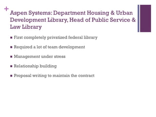 + Aspen Systems: Department Housing & Urban
  Development Library, Head of Public Service &
  Law Library
     First completely privatized federal library

     Required a lot of team development

     Management under stress

     Relationship building

     Proposal writing to maintain the contract
 