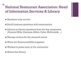 +
    National Restaurant Association: Head
    of Information Services & Library

       Members only service

       Small business questions with restaurateurs

       Library-to-library questions from the big companies
        (General Mills, Dominos, Miller, Coke, McDonalds…)

       Manage writers for the research series

       Wrote for RestaurantsUSA magazine

       Worked in press room at the convention

       Moved the library
 