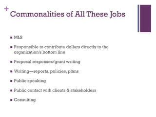 +
    Commonalities of All These Jobs

       MLS

       Responsible to contribute dollars directly to the
        organization’s bottom line

       Proposal responses/grant writing

       Writing—reports, policies, plans

       Public speaking

       Public contact with clients & stakeholders

       Consulting
 