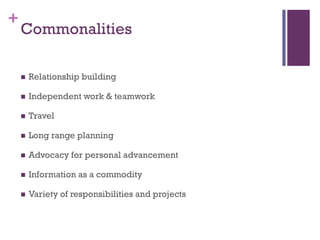 +
    Commonalities

       Relationship building

       Independent work & teamwork

       Travel

       Long range planning

       Advocacy for personal advancement

       Information as a commodity

       Variety of responsibilities and projects
 