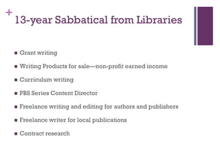 +
    13-year Sabbatical from Libraries

       Grant writing

       Writing Products for sale—non-profit earned income

       Curriculum writing

       PBS Series Content Director

       Freelance writing and editing for authors and publishers

       Freelance writer for local publications

       Contract research
 