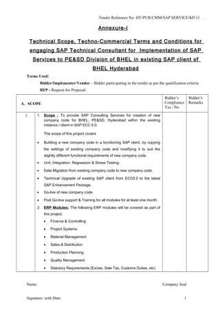 Tender Reference No: HY/PUR/CMM/SAP SERVICE/KP/11 .
Annexure-I
Technical Scope, Techno-Commercial Terms and Conditions for
engaging SAP Technical Consultant for Implementation of SAP
Services to PE&SD Division of BHEL in existing SAP client of
BHEL Hyderabad
Terms Used:
Bidder/Implementer/Vendor – Bidder participating in the tender as per the qualification criteria
RFP - Request for Proposal.
A. SCOPE
Bidder’s
Compliance
Yes / No
Bidder’s
Remarks
1. 1. Scope : To provide SAP Consulting Services for creation of new
company code for BHEL, PE&SD, Hyderabad within the existing
instance / client in SAP ECC 6.0.
The scope of this project covers
• Building a new company code in a functioning SAP client, by copying
the settings of existing company code and modifying it to suit the
slightly different functional requirements of new company code.
• Unit, Integration, Regression & Stress Testing.
• Data Migration from existing company code to new company code.
• Technical Upgrade of existing SAP client from ECC6.0 to the latest
SAP Enhancement Package.
• Go-live of new company code.
• Post Go-live support & Training for all modules for at least one month.
2. ERP Modules: The following ERP modules will be covered as part of
this project.
• Finance & Controlling
• Project Systems
• Material Management
• Sales & Distribution
• Production Planning
• Quality Management
• Statutory Requirements (Excise, Sale Tax, Customs Duties, etc)
Name: Company Seal
Signature: with Date: 1
 