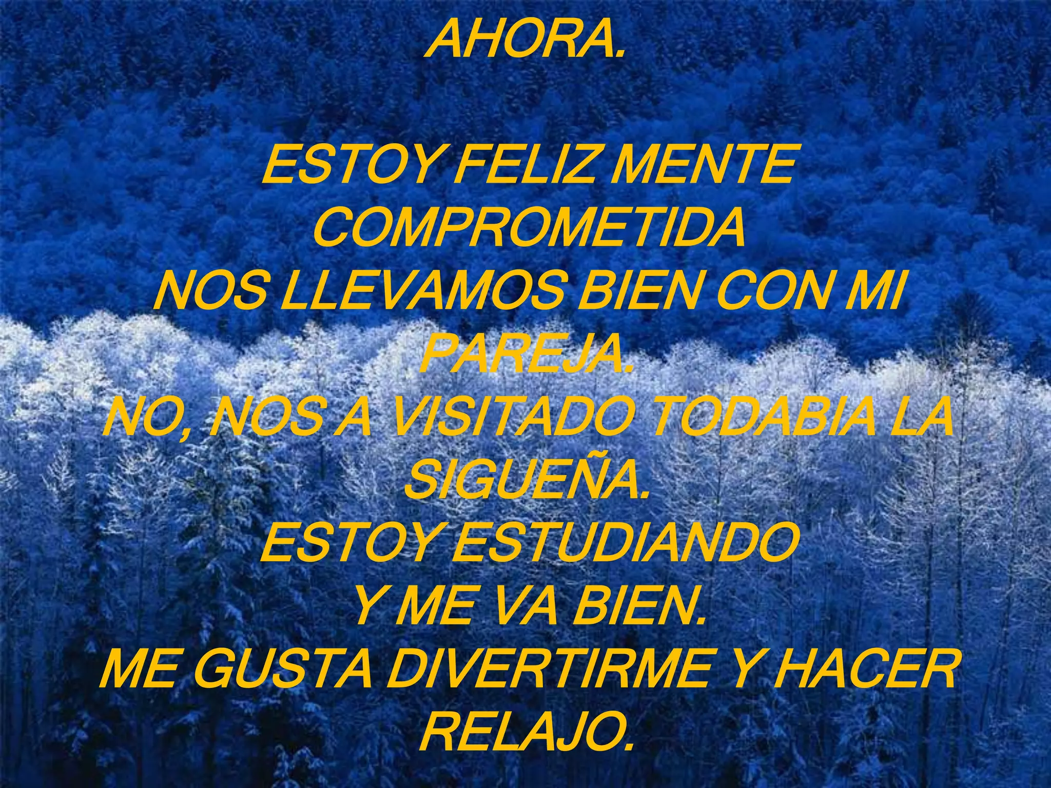 AHORA.ESTOY FELIZ MENTE COMPROMETIDA NOS LLEVAMOS BIEN CON MI PAREJA.NO, NOS A VISITADO TODABIA LA SIGUEÑA.ESTOY ESTUDIANDO Y ME VA BIEN.ME GUSTA DIVERTIRME Y HACER RELAJO.