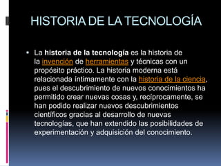 HISTORIA DE LA TECNOLOGÍALa historia de la tecnología es la historia de la invención de herramientas y técnicas con un propósito práctico. La historia moderna está relacionada íntimamente con la historia de la ciencia, pues el descubrimiento de nuevos conocimientos ha permitido crear nuevas cosas y, recíprocamente, se han podido realizar nuevos descubrimientos científicos gracias al desarrollo de nuevas tecnologías, que han extendido las posibilidades de experimentación y adquisición del conocimiento.