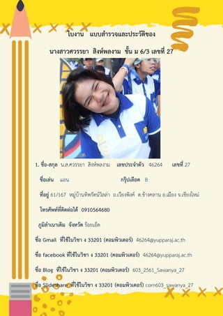 ใบงาน แบบสารวจและประวัติของ
นางสาวศวรรยา สิงห์พลงาม ชั้น ม 6/3 เลขที่ 27
1. ชื่อ-สกุล น.ส.ศวรรยา สิงห์พลงาม เลขประจาตัว 46264 เลขที่ 27
ชื่อเล่น แอน กรุ๊ปเลือด B
ที่อยู่ 61/167 หมู่บ้านทิพรัตน์วิลล่า ถ.เวียงพิงค์ ต.ช้างคลาน อ.เมือง จ.เชียงใหม่
โทรศัพท์ที่ติดต่อได้ 0910564680
ภูมิลาเนาเดิม จังหวัด ร้อยเอ็ด
ชื่อ Gmail ที่ใช้ในวิชา ง 33201 (คอมพิวเตอร์) 46264@yupparaj.ac.th
ชื่อ facebook ที่ใช้ในวิชา ง 33201 (คอมพิวเตอร์) 46264@yupparaj.ac.th
ชื่อ Blog ที่ใช้ในวิชา ง 33201 (คอมพิวเตอร์) 603_2561_Sawanya_27
ชื่อ Slideshare ที่ใช้ในวิชา ง 33201 (คอมพิวเตอร์) com603_sawanya_27
 