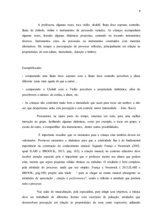 9
A professora, algumas vezes, toca violão, ukulelê, flauta doce soprano, contralto,
flauta de êmbolo, violino e instrumentos de percussão variados. As crianças acompanham
algumas vezes, fazendo algumas dinâmicas propostas, cantando ou tocando instrumentos
diversos. Instrumentos estes, de percussão ou instrumentos construídos com materiais
alternativos. Há sempre a preocupação de provocar reflexões, principalmente em relação às
propriedades do som (altura, intensidade, duração e timbre).
Exemplificando:
- comparando uma flauta doce soprano com a flauta doce contralto percebem a altura
diferente (uma mais aguda do que a outra) ,
- comparando o Ukulelê com o Violão percebem a propriedade timbrística, além de
perceberem o número de cordas, a altura, etc.
- As crianças não controlam muito bem a intensidade que usam para tocar um tambor, a não
ser, que despertemos nelas esta percepção e este controle motor (intensidade – forte /fraco).
Procuramos na maior parte do tempo, estarmos em roda, para uma melhor
interação no grupo, facilitando algumas dinâmicas, como por exemplo, o tocar em grupo, a
escuta do outro, o compartilhar dos instrumentos, dentre outras possibilidades.
É importante ressaltar ,que os momentos para a criança criar também devem ser
valorizados. Promover momentos e dinâmicas para que a criatividade flua é de fundamental
importância na construção do conhecimento musical. Segundo França e Swanwick (2002,
apud ILARI e BROOCK, 2013, pág. 182), a criação musical, no contexto educativo deve
receber atenção especial, pois é importante que o professor mostre aos alunos que podem
criar, mesmo que sejam pequenas células rítmicas ou melodias. O resultado é bem complexo
pela atividade do processo, ainda que soe simples. França e Swanwick ( 2013,ILARI e
BROOK, pág.180) propõe uma tríade “ para se chegar ao ensino musical abrangente: as
atividades de apreciação , criação e performance”, sendo a reflexão a atividade que permeia
todo o processo.
Nas aulas de musicalização, pela especialista, para atingir seus objetivos, a música
deve ser trabalhada de diferentes formas: com exercícios de pulsação; atividades que
desenvolvam percepção em relação às propriedades do som; canto expressivo, utilizando
 