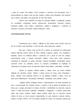 12
o pulso da canção com palmas. Neste momento, o professor está preocupado com o
desenvolvimento da criança como um todo, usando a música como ferramenta. Este professor
trata a música como aliada, mas desprovida de valor nela mesma.
Citaram como benefícios da música na educação infantil: a socialização, aumento
do vocabulário, coordenação motora, leitura/escrita, memorização, expressão corporal,
percepção auditiva, senso rítmico, concentração, estímulo à imaginação, o despertar de
sensações e emoções, provocando também lembranças e fatos.
CONSIDERAÇÕES FINAIS
Consideramos que a música é utilizada de duas formas nestas escolas: como um
fim em si mesmo, pela especialista e como um meio, pelas professoras regentes.
Para usar a música como um fim em si mesmo, na construção do conhecimento
musical, aplicamos noções básicas de ritmo, melodia, compasso, métrica, som, tonalidade e
harmonia, através de atividades lúdicas e prazerosas sob o ponto de vista das crianças,
desenvolvendo assim: a atenção; percepção auditiva; escuta ativa; canto expressivo;
capacidade de integração ao grupo; percepção espacial; lateralidade; coordenação motora;
expressão através de elementos sonoros ou corporais; possibilidade de ampliação de
conhecimento do mundo através da expressão cultural destes lugares; criatividade e memória.
Quanto às regentes, afirmam utilizar a música como um recurso didático
utilizando um repertório variado. Utilizam a música através da escuta, canto, brincadeira e
dança. Afirmam como principais objetivos na sua utilização: trabalhar o lúdico, como um
apoio para a alfabetização, concentração, afetividade, socialização, para acalmar e outros.
Segundo Gainza, pedagoga musical e musicoterapeuta, com larga experiência na
área, o processamento dos materiais sonoros e musicais se dá no interior do indivíduo de tal
forma que a energia proveniente da música absorvida é metabolizada em expressão corporal,
sonora e verbal provocando sentimento, estimulando a imaginação e a fantasia, promovendo
enfim, uma intensa atividade mental. Gainza também afirma que na expressão musical
artística há áreas ou níveis pessoais comprometidos na ação (aspectos corporais, afetivos,
mentais e sociais). (1988, p. 30-37), portanto, partindo da escuta e da expressão corporal, que
 