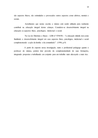 13
são aspectos físicos, são estimulados e provocados outros aspectos como afetivos, mentais e
sociais.
Acreditamos que nestas escolas a música está sendo utilizada para realmente
contribuir na educação integral destas crianças. Considera-se desenvolvimento integral na
educação os aspectos: físico, psicológico, intelectual e social.
Na Lei de Diretrizes e Bases - LDB nº 9394/96 - “a educação infantil, tem como
finalidade o desenvolvimento integral em seus aspectos físico, psicológico, intelectual e social
complementando a ação da família e da comunidade”. (1996, p.9)
A partir do exposto nessa investigação, tanto o profissional pedagogo quanto o
professor de música, podem tirar proveito da complementaridade de suas formações,
integrando propostas e trabalhando em conjunto para um trabalho mais alicerçado e mais rico.
 
