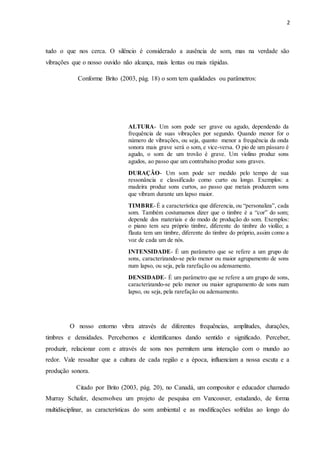 2
tudo o que nos cerca. O silêncio é considerado a ausência de som, mas na verdade são
vibrações que o nosso ouvido não alcança, mais lentas ou mais rápidas.
Conforme Brito (2003, pág. 18) o som tem qualidades ou parâmetros:
O nosso entorno vibra através de diferentes frequências, amplitudes, durações,
timbres e densidades. Percebemos e identificamos dando sentido e significado. Perceber,
produzir, relacionar com e através de sons nos permitem uma interação com o mundo ao
redor. Vale ressaltar que a cultura de cada região e a época, influenciam a nossa escuta e a
produção sonora.
Citado por Brito (2003, pág. 20), no Canadá, um compositor e educador chamado
Murray Schafer, desenvolveu um projeto de pesquisa em Vancouver, estudando, de forma
multidisciplinar, as características do som ambiental e as modificações sofridas ao longo do
ALTURA- Um som pode ser grave ou agudo, dependendo da
frequência de suas vibrações por segundo. Quando menor for o
número de vibrações, ou seja, quanto menor a frequência da onda
sonora mais grave será o som, e vice-versa. O pio de um pássaro é
agudo, o som de um trovão é grave. Um violino produz sons
agudos, ao passo que um contrabaixo produz sons graves.
DURAÇÃO- Um som pode ser medido pelo tempo de sua
ressonância e classificado como curto ou longo. Exemplos: a
madeira produz sons curtos, ao passo que metais produzem sons
que vibram durante um lapso maior.
TIMBRE-É a característica que diferencia, ou “personaliza”, cada
som. Também costumamos dizer que o timbre é a “cor” do som;
depende dos materiais e do modo de produção do som. Exemplos:
o piano tem seu próprio timbre, diferente do timbre do violão; a
flauta tem um timbre, diferente do timbre do próprio, assim como a
voz de cada um de nós.
INTENSIDADE- É um parâmetro que se refere a um grupo de
sons, caracterizando-se pelo menor ou maior agrupamento de sons
num lapso, ou seja, pela rarefação ou adensamento.
DENSIDADE- É um parâmetro que se refere a um grupo de sons,
caracterizando-se pelo menor ou maior agrupamento de sons num
lapso, ou seja, pela rarefação ou adensamento.
DENSIDADE- É um parâmetro que se refere a um grupo de sons,
caracterizando-se pelo menor ou maior agrupamento de sons num
 