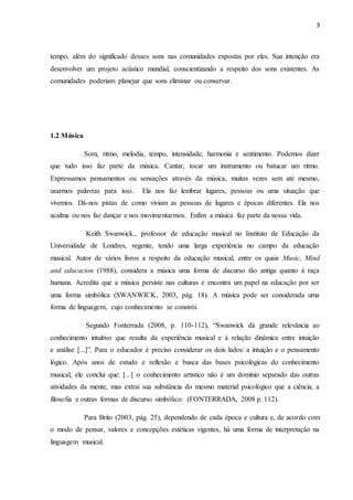 3
tempo, além do significado desses sons nas comunidades expostas por eles. Sua intenção era
desenvolver um projeto acústico mundial, conscientizando a respeito dos sons existentes. As
comunidades poderiam planejar que sons eliminar ou conservar.
1.2 Música
Som, ritmo, melodia, tempo, intensidade, harmonia e sentimento. Podemos dizer
que tudo isso faz parte da música. Cantar, tocar um instrumento ou batucar um ritmo.
Expressamos pensamentos ou sensações através da música, muitas vezes sem até mesmo,
usarmos palavras para isso. Ela nos faz lembrar lugares, pessoas ou uma situação que
vivemos. Dá-nos pistas de como viviam as pessoas de lugares e épocas diferentes. Ela nos
acalma ou nos faz dançar e nos movimentarmos. Enfim a música faz parte da nossa vida.
Keith Swanwick., professor de educação musical no Instituto de Educação da
Universidade de Londres, regente, tendo uma larga experiência no campo da educação
musical. Autor de vários livros a respeito da educação musical, entre os quais Music, Mind
and educacion (1988), considera a música uma forma de discurso tão antiga quanto à raça
humana. Acredita que a música persiste nas culturas e encontra um papel na educação por ser
uma forma simbólica (SWANWICK, 2003, pág. 18). A música pode ser considerada uma
forma de linguagem, cujo conhecimento se constrói.
Segundo Fonterrada (2008, p. 110-112), “Swanwick dá grande relevância ao
conhecimento intuitivo que resulta da experiência musical e à relação dinâmica entre intuição
e análise [...]”. Para o educador é preciso considerar os dois lados: a intuição e o pensamento
lógico. Após anos de estudo e reflexão e busca das bases psicológicas do conhecimento
musical, ele conclui que: [...] o conhecimento artístico não é um domínio separado das outras
atividades da mente, mas extrai sua substância do mesmo material psicológico que a ciência, a
filosofia e outras formas de discurso simbólico. (FONTERRADA, 2008 p. 112).
Para Brito (2003, pág. 25), dependendo de cada época e cultura e, de acordo com
o modo de pensar, valores e concepções estéticas vigentes, há uma forma de interpretação na
linguagem musical.
 